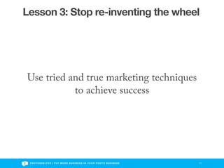 Lesson 3: Stop re-inventing the wheel




Use tried and true marketing techniques
           to achieve success




 P H O T O S H E LT E R | P U T M O R E B U S I N E S S I N Y O U R P H O T O B U S I N E S S   11
 