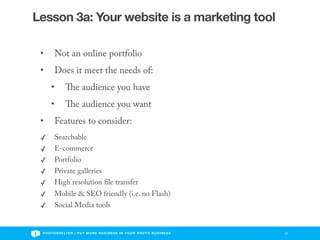 Lesson 3a: Your website is a marketing tool

 •       Not an online portfolio
 •       Does it meet the needs of:
       •                e audience you have
       •                e audience you want
 •       Features to consider:
 ✓       Searchable
 ✓       E-commerce
 ✓       Portfolio
 ✓       Private galleries
 ✓       High resolution le transfer
 ✓       Mobile & SEO friendly (i.e. no Flash)
 ✓       Social Media tools


 P H O T O S H E LT E R | P U T M O R E B U S I N E S S I N Y O U R P H O T O B U S I N E S S   12
 