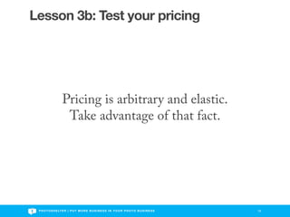 Lesson 3b: Test your pricing




                   Pricing is arbitrary and elastic.
                    Take advantage of that fact.




 P H O T O S H E LT E R | P U T M O R E B U S I N E S S I N Y O U R P H O T O B U S I N E S S   18
 