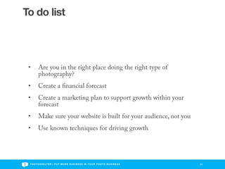 To do list




 •       Are you in the right place doing the right type of
         photography?
 •       Create a nancial forecast
 •       Create a marketing plan to support growth within your
         forecast
 •       Make sure your website is built for your audience, not you
 •       Use known techniques for driving growth




 P H O T O S H E LT E R | P U T M O R E B U S I N E S S I N Y O U R P H O T O B U S I N E S S   23
 