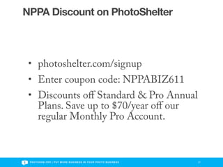 NPPA Discount on PhotoShelter



 • photoshelter.com/signup
 • Enter coupon code: NPPABIZ611
 • Discounts oﬀ Standard & Pro Annual
   Plans. Save up to $70/year oﬀ our
   regular Monthly Pro Account.



 P H O T O S H E LT E R | P U T M O R E B U S I N E S S I N Y O U R P H O T O B U S I N E S S   27
 