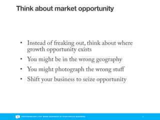 Think about market opportunity



 • Instead of freaking out, think about where
   growth opportunity exists
 • You might be in the wrong geography
 • You might photograph the wrong stuﬀ
 • Shift your business to seize opportunity




 P H O T O S H E LT E R | P U T M O R E B U S I N E S S I N Y O U R P H O T O B U S I N E S S   3
 