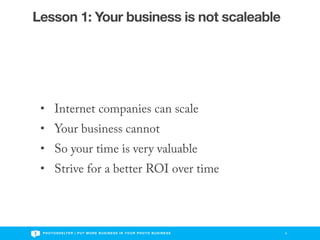 Lesson 1: Your business is not scaleable




 • Internet companies can scale
 • Your business cannot
 • So your time is very valuable
 • Strive for a better ROI over time



 P H O T O S H E LT E R | P U T M O R E B U S I N E S S I N Y O U R P H O T O B U S I N E S S   5
 