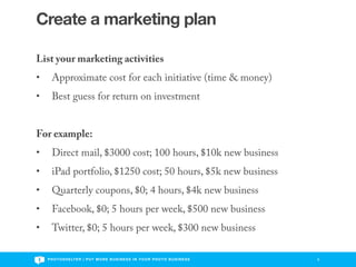 Create a marketing plan

List your marketing activities
•     Approximate cost for each initiative (time & money)
•     Best guess for return on investment


For example:
•     Direct mail, $3000 cost; 100 hours, $10k new business
•     iPad portfolio, $1250 cost; 50 hours, $5k new business
•     Quarterly coupons, $0; 4 hours, $4k new business
•     Facebook, $0; 5 hours per week, $500 new business
•     Twitter, $0; 5 hours per week, $300 new business

    P H O T O S H E LT E R | P U T M O R E B U S I N E S S I N Y O U R P H O T O B U S I N E S S   9
 