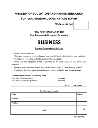 PNEB@2015
MINISTRY OF EDUCATION AND HIGHER EDUCATION
PUNTLAND NATIONAL EXAMINATIONS BOARD
FORM FOUR EXAMINATION 2015
Time 2 hours AND 10 minutes for reading
BUSINESS
Instructions to candidates
 Answer all the questions
 This paper consists of 12 printed pages, count it and if any is missing inform your invigilator
 Do not write your name and roll number on the exam paper
 Make sure that student’s profile is attached to the exam paper, if not, inform your
invigilator.
 No extra paper is allowed. Rough work can be done on page 2. This will not be marked
 If you make a mistake, cross out the incorrect answer and write your correct answer.
This exam paper consists of following parts
PART ONE: Multiple choices 20 marks
PART TWO: Structured questions 80 marks
TOTAL 100 marks
For the marker only
Parts Marks
Part one
Part two
Total
%
 