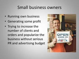 Small business owners
• Running own business
• Generating some profit
• Trying to increase the
  number of clients and
  orders and popularize the
  business without serious
  PR and advertising budget
 