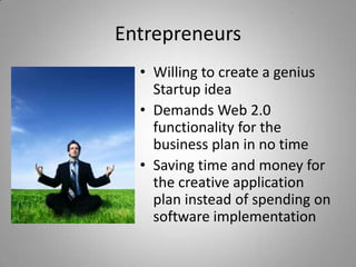Entrepreneurs
  • Willing to create a genius
    Startup idea
  • Demands Web 2.0
    functionality for the
    business plan in no time
  • Saving time and money for
    the creative application
    plan instead of spending on
    software implementation
 