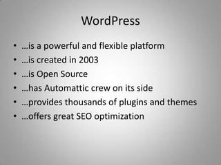 WordPress
•   …is a powerful and flexible platform
•   …is created in 2003
•   …is Open Source
•   …has Automattic crew on its side
•   …provides thousands of plugins and themes
•   …offers great SEO optimization
 