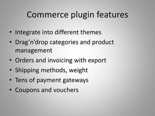 Commerce plugin features
• Integrate into different themes
• Drag’n’drop categories and product
  management
• Orders and invoicing with export
• Shipping methods, weight
• Tens of payment gateways
• Coupons and vouchers
 