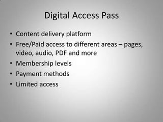 Digital Access Pass
• Content delivery platform
• Free/Paid access to different areas – pages,
  video, audio, PDF and more
• Membership levels
• Payment methods
• Limited access
 