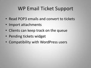 WP Email Ticket Support
•   Read POP3 emails and convert to tickets
•   Import attachments
•   Clients can keep track on the queue
•   Pending tickets widget
•   Compatibility with WordPress users
 