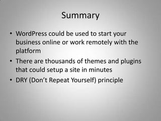 Summary
• WordPress could be used to start your
  business online or work remotely with the
  platform
• There are thousands of themes and plugins
  that could setup a site in minutes
• DRY (Don’t Repeat Yourself) principle
 