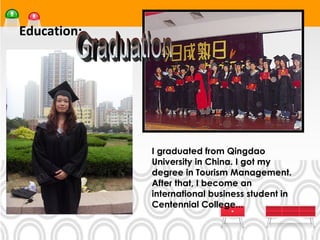 Education:




             I graduated from Qingdao
             University in China. I got my
             degree in Tourism Management.
             After that, I become an
             international business student in
             Centennial College...
 