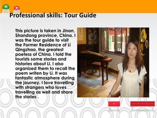 Professional skills: Tour Guide
•




    This picture is taken in Jinan,
    Shandong province, China. I
    was the tour guide to visit
    the Former Residence of Li
    Qingzhao, the greatest
    poetess of China. I told the
    tourists some stories and
    histories about Li. I also
    organized them to recall the
    poem writen by Li. It was
    fantastic atmosphere during
    the journey. I love travelling
    with strangers who loves
    travelling as well and share
    the stories .
 
