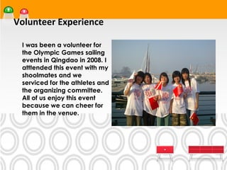 Volunteer Experience
•




    I was been a volunteer for
    the Olympic Games sailing
    events in Qingdao in 2008. I
    atttended this event with my
    shoolmates and we
    serviced for the athletes and
    the organizing committee.
    All of us enjoy this event
    because we can cheer for
    them in the venue.
 