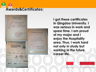 Awards&Certificates:

                       •




                           I got these certificates
                           in Qingdao University. I
                           was serious in work and
                           spare time. I am proud
                           of my major and I
                           enjoy the Hospitality
                           area. Thus, I work hard
                           not only in study but
                           working in the future
                           career life.
 