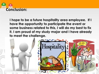 Conclusion:

•




    I hope to be a future hospitality area employee. If I
    have the opportunity to participate the event or
    some business related to this, I will do my best to fix
    it. I am proud of my study major and I have already
    to meet the challenge.
 