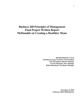 Business 260 Principles of Management<br />Final Project Written Report<br />McDonalds on Creating a Healthier Menu<br />Michelle Beaulieu: C.E.O.<br />Christina Lucente: Executive Vice President<br />Nate McNamara: District Manager<br />Everett McGuirk: Store Manager<br />Robert Bouchard: Warehouse Manager<br />December 10, 2010<br />Professor Felicia Riffelmacher<br />Table of Contents<br />Introduction & Background….…………………………………………...4<br />Planning…………………………………………………………………….5<br />Top Managers Report<br /> Middle Managers Report<br />First Level Mangers Report<br />Organizing………………………………………………………………….9<br />Top Managers Report<br /> Middle Managers Report<br />First Level Mangers Report<br />Leading……………………………………………………………………..16<br />Top Managers Report<br /> Middle Managers Report<br />First Level Mangers Report<br />Controlling………………………………………………………………….20<br />Top Managers Report<br /> Middle Managers Report<br />First Level Mangers Report<br />Appendix……………………………………………………………………24<br />In recent years, many people have become increasingly aware of their personal health and well being. As one of the biggest corporate chains worldwide, we at McDonalds realize the need to take social responsibility and improve our menu in order to provide more nutritious products that are part of a well balanced diet. We also understand that many consumers do not understand proper nutrition; therefore it is important to educate them on guidelines that create an overall healthy lifestyle. <br />We at McDonalds have been targeted for the obesity epidemic, as well as a plethora of other health issues. The documentary “Supersize Me” attacked us for allegedly serving only fattening, artery clogging foods. We now realize the damage that some of our products can cause to the bodies of our consumers; however, we want to use this as an opportunity period to create a much healthier menu in which we can help our customers understand how to stay healthy on a long term basis.<br />PLANNING<br />Top Managers Report<br />Strategic Objective:<br />The vision created by Top Level Managers was to create the long term strategic objective of changing consumers’ views concerning the fast food industry. We want consumers to realize that they can still have quick, convenient, tasty foods that fit in with a balanced diet.<br />Our proximal goals which we plan to implement immediately are to begin selling more fresh fruits and vegetables as well as using canola oil to fry foods as opposed to other hydrogenated oils. Canola oil is high in healthy poly- and mono-unsaturated fats and low in saturated fats. We will also add the option of whole wheat buns to our menu; this will be an important addition due to the importance of adding whole grains into the diet.<br />Creating a S.W.O.T. Analysis helped to determine the strengths and weaknesses of our objectives (Appendix A).<br />Middle Managers Report<br />Tactical Plan:<br />Middle management is responsible for carrying out the strategic vision of the top managers. To reach our objectives, all employees will be needed to take action; Radio Advertisements, Television Commercials, and Promotional Signs will also help highlight our objectives. Customers will know healthier options are now available to satisfy their needs without feeling guilty about their choices later. <br />Management by Objectives:<br />Middle management is also responsible for quantitative data. Our goal is to sell 100 salads per week (per store) as well as selling an equal amount of apple dippers and fries in our happy meals. <br />By using strategic advertising we can show all options to our customers. Employees will have a large role in this by suggestive selling our new options. Promotional boards and signs will also be important because they increase the chances of customers making a last minute switch to a salad or apple dippers. If children see other children eating and enjoying a healthy happy meal, they may want the same thing. Middle managers will meet every month to track progress and continue to make McDonalds one of the leaders in selling healthy food. <br />First Level Manager’s Report<br />Operational Plan/ Standing Plan:<br />The job of store manager is to make sure the strategic and tactical plans laid out by upper management is carried out into individual McDonalds stores. The store manager will see that the day to day running of the restaurant will adhere to upper managements plans to get people to eat healthier. We are focused on selling more salads and healthy happy meals, which include milk and apple dippers instead of the normal soda and fries. This will include physically distributing new posters, pictures, and advertisements within each store; showing customers eating healthier choices. We plan to launch this new campaign around the holidays, with advertisements focused on a New Year’s resolution of getting healthier. <br />Our goal is to get people eating healthy on a long term basis. With this in mind, the store manager would establish a standing plan, opposed to a single use plan. Middle level management has established a goal of selling 100 salads and 100 healthy happy meals per week, a goal which we will continue to strive for until it is reached and eventually eclipsed.<br />Producing a Gantt chart helped to organize our goals into a realistic timeline in which our goals will be implemented.<br />ORGANIZING<br />Top Managers Report<br />Chain of Command:<br />It was absolutely necessary to establish a chain of command within the company to determine which tasks each member is responsible for.<br />In top management bracket, we have appointed both C.E.O. and Executive Vice President who are the vision setters and communicators of the corporation as a whole. Top Management seeks out ideas to build on and improve on the company.<br />Middle management is responsible for taking these ideas and putting them into action as well as taking quantitative measures within the company. Our District Manager is in charge of watching over the stores within its region and to ensure the numbers set in place are being followed through. <br />In the first level of management, Store Managers are responsible for how tasks are run on a day to day basis within each individual restaurant. The store manager needs to keep strong records of what is being sold and whether employees are working up to par.<br />The Warehouse Manager is responsible for having the necessary products needed by individual stores; this ranges from food products to packaging and advertising materials.<br />Centralization:<br />Because of its enormous size, McDonalds is a decentralized corporation. There are many franchises owned and operated worldwide, so although there are many intrinsic similarities, each store has its own unique qualities, including the amount of traffic it receives, certain physical characteristics of each store as well as pay rate (as minimum wage varies from state to state). There is also slight contrast in the menu items themselves (e.g.; since different countries adhere to different cultural beliefs, stores in China do not have many of the same items as American chains do).<br />Middle Managers Report<br />,[object Object],Intraorganizational Process:<br />Our business will be carrying out the empowerment Intraorganizational Process. We want to give our employees the determination to do good by coming up with incentives for prizes for employees who do the best job.<br />Giving employees incentives is an overall good strategy; not only to achieve our goal, but it promotes team chemistry and healthy competition which means better business, great attitudes at work, happy employees and most importantly, happy customers.<br />Federal Employment Laws:<br />McDonalds strongly adheres to the Civil Rights Act of 1964 and the Equal Pay Act of 1963. McDonalds is a very diverse business with many stores worldwide. McDonalds offers employment opportunities for every race, religion, gender and heritage. Without this diversity we would not be as successful throughout the world as we are today. <br />McDonalds also strongly agrees with fair pay between employees, with neither gender nor race being an issue; However all employees and managers have different skill sets which is the main deciding factor for their standing within the company.<br />First Level Manager’s Report<br />,[object Object]