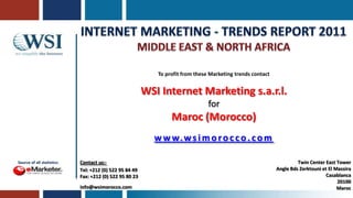 Internet Marketing - Trends Report 2011 Middle East & NOrth AFRICA To profit from these Marketing trends contact WSI Internet Marketing s.a.r.l. for  Maroc (Morocco) www.wsimorocco.com Twin Center East Tower Angle BdsZerktouni et El Massira Casablanca 20100 Maroc Contact us:- Tel: +212 (0) 522 95 84 49 Fax: +212 (0) 522 95 80 23 info@wsimorocco.com Source of all statistics: 