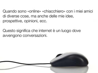 Quando sono «online» «chiacchiero» con i miei amici
di diverse cose, ma anche delle mie idee,
prospettive, opinioni, ecc.

Questo signiﬁca che internet è un luogo dove
avvengono conversazioni.
 