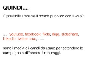 QUINDI....
È possibile ampliare il nostro pubblico con il web?



..... youtube, facebook, ﬂickr, digg, slideshare,
linkedin, twitter, issu, …..

sono i media e i canali da usare per estendere le
campagne e diffondere i messaggi.
 
