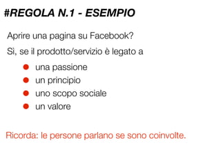 #REGOLA N.1 - ESEMPIO

Aprire una pagina su Facebook?
Sì, se il prodotto/servizio è legato a

    •   una passione
    •   un principio
    •   uno scopo sociale
    •   un valore


Ricorda: le persone parlano se sono coinvolte.
 