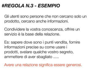 #REGOLA N.3 - ESEMPIO

Gli utenti sono persone che non cercano solo un
prodotto, cercano anche informazioni.

Condividere la vostra conoscenza, offrire un
servizio è la base della relazione.

Es: sapere dove sono i punti vendita, fornire
informazioni precise su come usare i
prodotti, svelare qualche vostro segreto,
ammettere di aver sbagliato .....

Avere una relazione signiﬁca essere generosi.
 