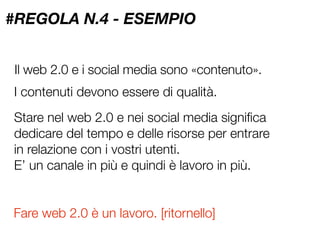 #REGOLA N.4 - ESEMPIO


Il web 2.0 e i social media sono «contenuto».
I contenuti devono essere di qualità.
Stare nel web 2.0 e nei social media signiﬁca
dedicare del tempo e delle risorse per entrare
in relazione con i vostri utenti.
E’ un canale in più e quindi è lavoro in più.


Fare web 2.0 è un lavoro. [ritornello]
 