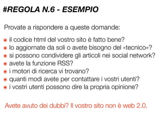 #REGOLA N.6 - ESEMPIO

Provate a rispondere a queste domande:
๏   il codice html del vostro sito è fatto bene?
๏   lo aggiornate da soli o avete bisogno del «tecnico»?
๏   si possono condividere gli articoli nei social network?
๏   avete la funzione RSS?
๏   i motori di ricerca vi trovano?
๏   quanti modi avete per contattare i vostri utenti?
๏   i vostri utenti possono dire la propria opinione?

Avete avuto dei dubbi? Il vostro sito non è web 2.0.
 