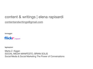 content & writings | elena rapisardi
contentandwritings@gmail.com



Immagini




Ispirazioni

Marta Z. Kagan
SOCIAL MEDIA MANIFESTO, BRIAN SOLIS
Social Media & Social Marketing The Power of Conversations
 