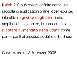 Il Web 2.0 può essere deﬁnito come una
raccolta di applicazioni online open-source,
interattive e gestite dagli utenti che
ampliano le esperienze, le conoscenze e
il potere di mercato degli utenti come
partecipanti ai processi sociali e di business.



CONSTANTINIDES & FOUNTAIN, 2008
 