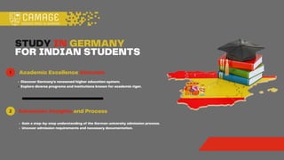 1
STUDY IN GERMANY
FOR INDIAN STUDENTS
e
Academic Excellence Abounds
Discover Germany's renowned higher education system.
Explore diverse programs and institutions known for academic rigor.
Admission Insights and Process
Gain a step-by-step understanding of the German university admission process.
Uncover admission requirements and necessary documentation.
2
 