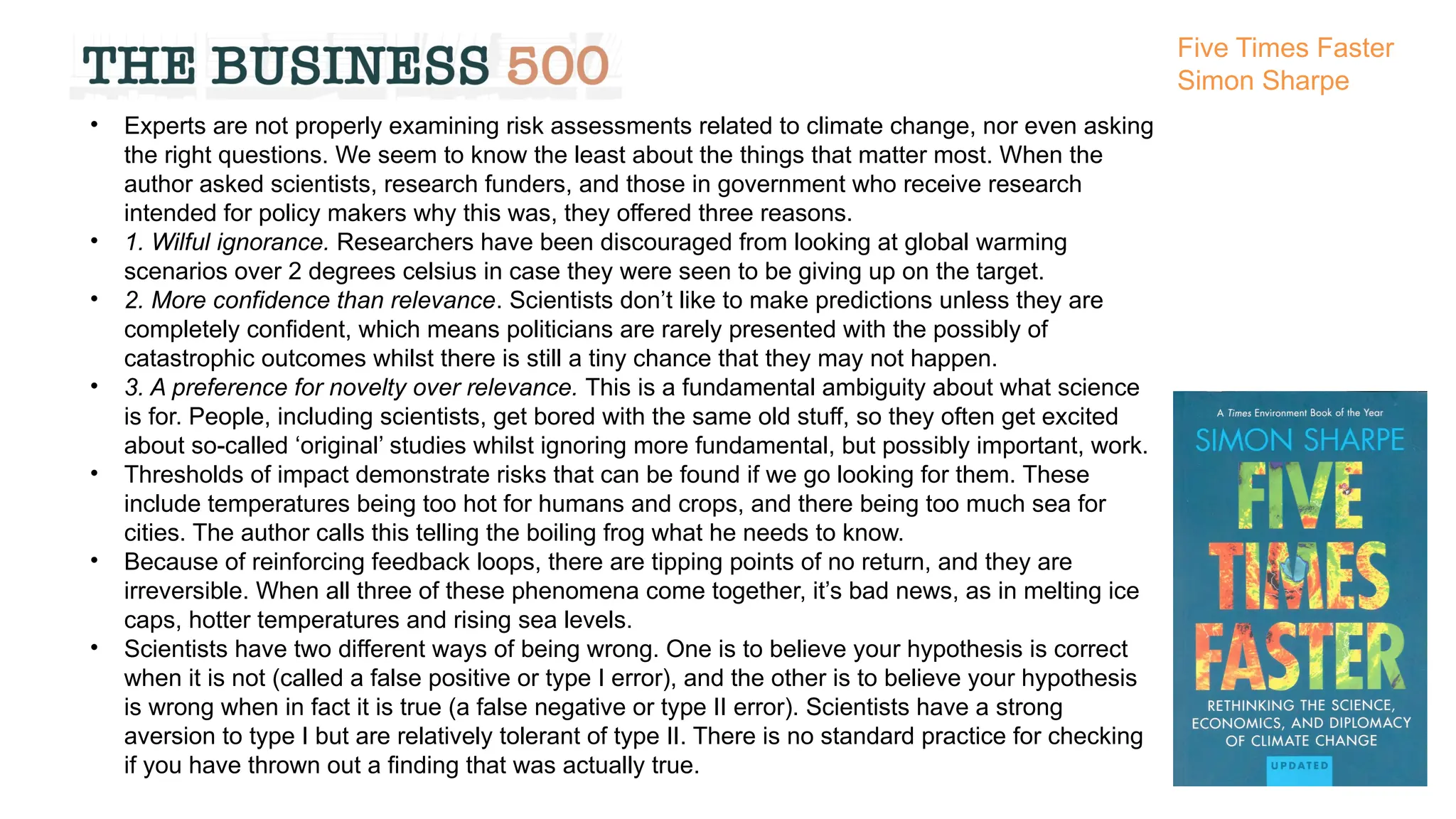 • Experts are not properly examining risk assessments related to climate change, nor even asking
the right questions. We seem to know the least about the things that matter most. When the
author asked scientists, research funders, and those in government who receive research
intended for policy makers why this was, they offered three reasons.
• 1. Wilful ignorance. Researchers have been discouraged from looking at global warming
scenarios over 2 degrees celsius in case they were seen to be giving up on the target.
• 2. More confidence than relevance. Scientists don’t like to make predictions unless they are
completely confident, which means politicians are rarely presented with the possibly of
catastrophic outcomes whilst there is still a tiny chance that they may not happen.
• 3. A preference for novelty over relevance. This is a fundamental ambiguity about what science
is for. People, including scientists, get bored with the same old stuff, so they often get excited
about so-called ‘original’ studies whilst ignoring more fundamental, but possibly important, work.
• Thresholds of impact demonstrate risks that can be found if we go looking for them. These
include temperatures being too hot for humans and crops, and there being too much sea for
cities. The author calls this telling the boiling frog what he needs to know.
• Because of reinforcing feedback loops, there are tipping points of no return, and they are
irreversible. When all three of these phenomena come together, it’s bad news, as in melting ice
caps, hotter temperatures and rising sea levels.
• Scientists have two different ways of being wrong. One is to believe your hypothesis is correct
when it is not (called a false positive or type I error), and the other is to believe your hypothesis
is wrong when in fact it is true (a false negative or type II error). Scientists have a strong
aversion to type I but are relatively tolerant of type II. There is no standard practice for checking
if you have thrown out a finding that was actually true.
Five Times Faster
Simon Sharpe
 