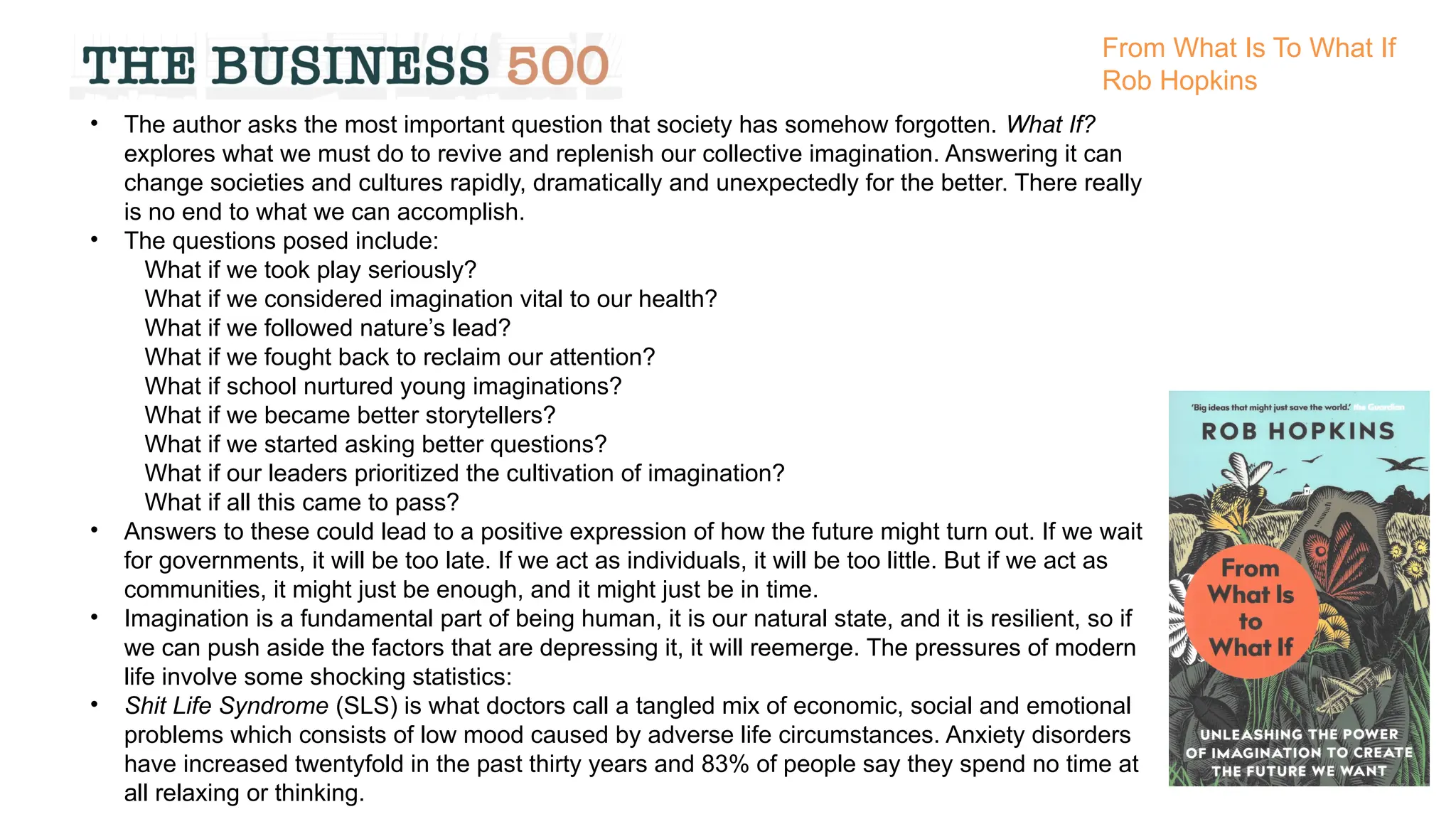 • The author asks the most important question that society has somehow forgotten. What If?
explores what we must do to revive and replenish our collective imagination. Answering it can
change societies and cultures rapidly, dramatically and unexpectedly for the better. There really
is no end to what we can accomplish.
• The questions posed include:
What if we took play seriously?
What if we considered imagination vital to our health?
What if we followed nature’s lead?
What if we fought back to reclaim our attention?
What if school nurtured young imaginations?
What if we became better storytellers?
What if we started asking better questions?
What if our leaders prioritized the cultivation of imagination?
What if all this came to pass?
• Answers to these could lead to a positive expression of how the future might turn out. If we wait
for governments, it will be too late. If we act as individuals, it will be too little. But if we act as
communities, it might just be enough, and it might just be in time.
• Imagination is a fundamental part of being human, it is our natural state, and it is resilient, so if
we can push aside the factors that are depressing it, it will reemerge. The pressures of modern
life involve some shocking statistics:
• Shit Life Syndrome (SLS) is what doctors call a tangled mix of economic, social and emotional
problems which consists of low mood caused by adverse life circumstances. Anxiety disorders
have increased twentyfold in the past thirty years and 83% of people say they spend no time at
all relaxing or thinking.
From What Is To What If
Rob Hopkins
 