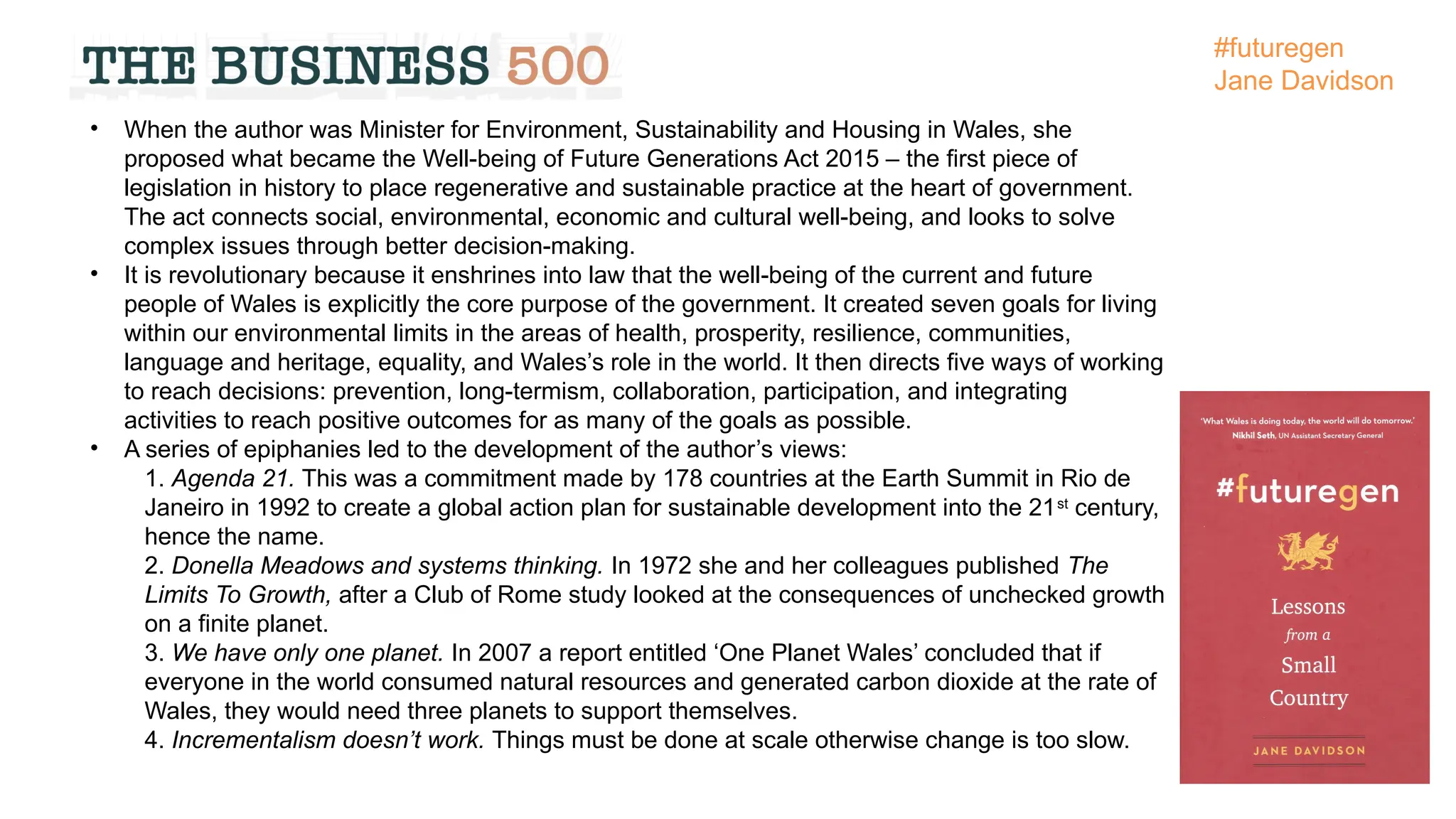 • When the author was Minister for Environment, Sustainability and Housing in Wales, she
proposed what became the Well-being of Future Generations Act 2015 – the first piece of
legislation in history to place regenerative and sustainable practice at the heart of government.
The act connects social, environmental, economic and cultural well-being, and looks to solve
complex issues through better decision-making.
• It is revolutionary because it enshrines into law that the well-being of the current and future
people of Wales is explicitly the core purpose of the government. It created seven goals for living
within our environmental limits in the areas of health, prosperity, resilience, communities,
language and heritage, equality, and Wales’s role in the world. It then directs five ways of working
to reach decisions: prevention, long-termism, collaboration, participation, and integrating
activities to reach positive outcomes for as many of the goals as possible.
• A series of epiphanies led to the development of the author’s views:
1. Agenda 21. This was a commitment made by 178 countries at the Earth Summit in Rio de
Janeiro in 1992 to create a global action plan for sustainable development into the 21st
century,
hence the name.
2. Donella Meadows and systems thinking. In 1972 she and her colleagues published The
Limits To Growth, after a Club of Rome study looked at the consequences of unchecked growth
on a finite planet.
3. We have only one planet. In 2007 a report entitled ‘One Planet Wales’ concluded that if
everyone in the world consumed natural resources and generated carbon dioxide at the rate of
Wales, they would need three planets to support themselves.
4. Incrementalism doesn’t work. Things must be done at scale otherwise change is too slow.
#futuregen
Jane Davidson
 