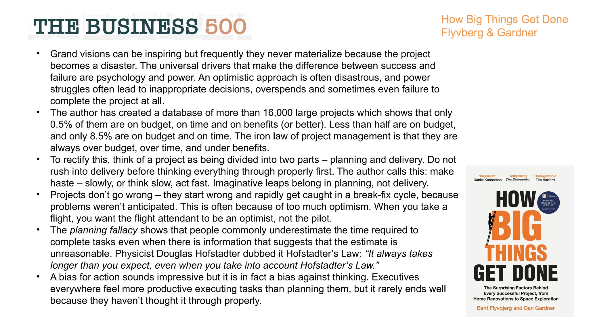 • Grand visions can be inspiring but frequently they never materialize because the project
becomes a disaster. The universal drivers that make the difference between success and
failure are psychology and power. An optimistic approach is often disastrous, and power
struggles often lead to inappropriate decisions, overspends and sometimes even failure to
complete the project at all.
• The author has created a database of more than 16,000 large projects which shows that only
0.5% of them are on budget, on time and on benefits (or better). Less than half are on budget,
and only 8.5% are on budget and on time. The iron law of project management is that they are
always over budget, over time, and under benefits.
• To rectify this, think of a project as being divided into two parts – planning and delivery. Do not
rush into delivery before thinking everything through properly first. The author calls this: make
haste – slowly, or think slow, act fast. Imaginative leaps belong in planning, not delivery.
• Projects don’t go wrong – they start wrong and rapidly get caught in a break-fix cycle, because
problems weren’t anticipated. This is often because of too much optimism. When you take a
flight, you want the flight attendant to be an optimist, not the pilot.
• The planning fallacy shows that people commonly underestimate the time required to
complete tasks even when there is information that suggests that the estimate is
unreasonable. Physicist Douglas Hofstadter dubbed it Hofstadter’s Law: “It always takes
longer than you expect, even when you take into account Hofstadter’s Law.”
• A bias for action sounds impressive but it is in fact a bias against thinking. Executives
everywhere feel more productive executing tasks than planning them, but it rarely ends well
because they haven’t thought it through properly.
How Big Things Get Done
Flyvberg & Gardner
 