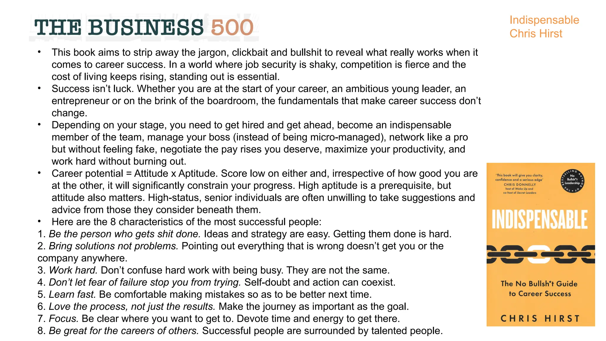 • This book aims to strip away the jargon, clickbait and bullshit to reveal what really works when it
comes to career success. In a world where job security is shaky, competition is fierce and the
cost of living keeps rising, standing out is essential.
• Success isn’t luck. Whether you are at the start of your career, an ambitious young leader, an
entrepreneur or on the brink of the boardroom, the fundamentals that make career success don’t
change.
• Depending on your stage, you need to get hired and get ahead, become an indispensable
member of the team, manage your boss (instead of being micro-managed), network like a pro
but without feeling fake, negotiate the pay rises you deserve, maximize your productivity, and
work hard without burning out.
• Career potential = Attitude x Aptitude. Score low on either and, irrespective of how good you are
at the other, it will significantly constrain your progress. High aptitude is a prerequisite, but
attitude also matters. High-status, senior individuals are often unwilling to take suggestions and
advice from those they consider beneath them.
• Here are the 8 characteristics of the most successful people:
1. Be the person who gets shit done. Ideas and strategy are easy. Getting them done is hard.
2. Bring solutions not problems. Pointing out everything that is wrong doesn’t get you or the
company anywhere.
3. Work hard. Don’t confuse hard work with being busy. They are not the same.
4. Don’t let fear of failure stop you from trying. Self-doubt and action can coexist.
5. Learn fast. Be comfortable making mistakes so as to be better next time.
6. Love the process, not just the results. Make the journey as important as the goal.
7. Focus. Be clear where you want to get to. Devote time and energy to get there.
8. Be great for the careers of others. Successful people are surrounded by talented people.
Indispensable
Chris Hirst
 