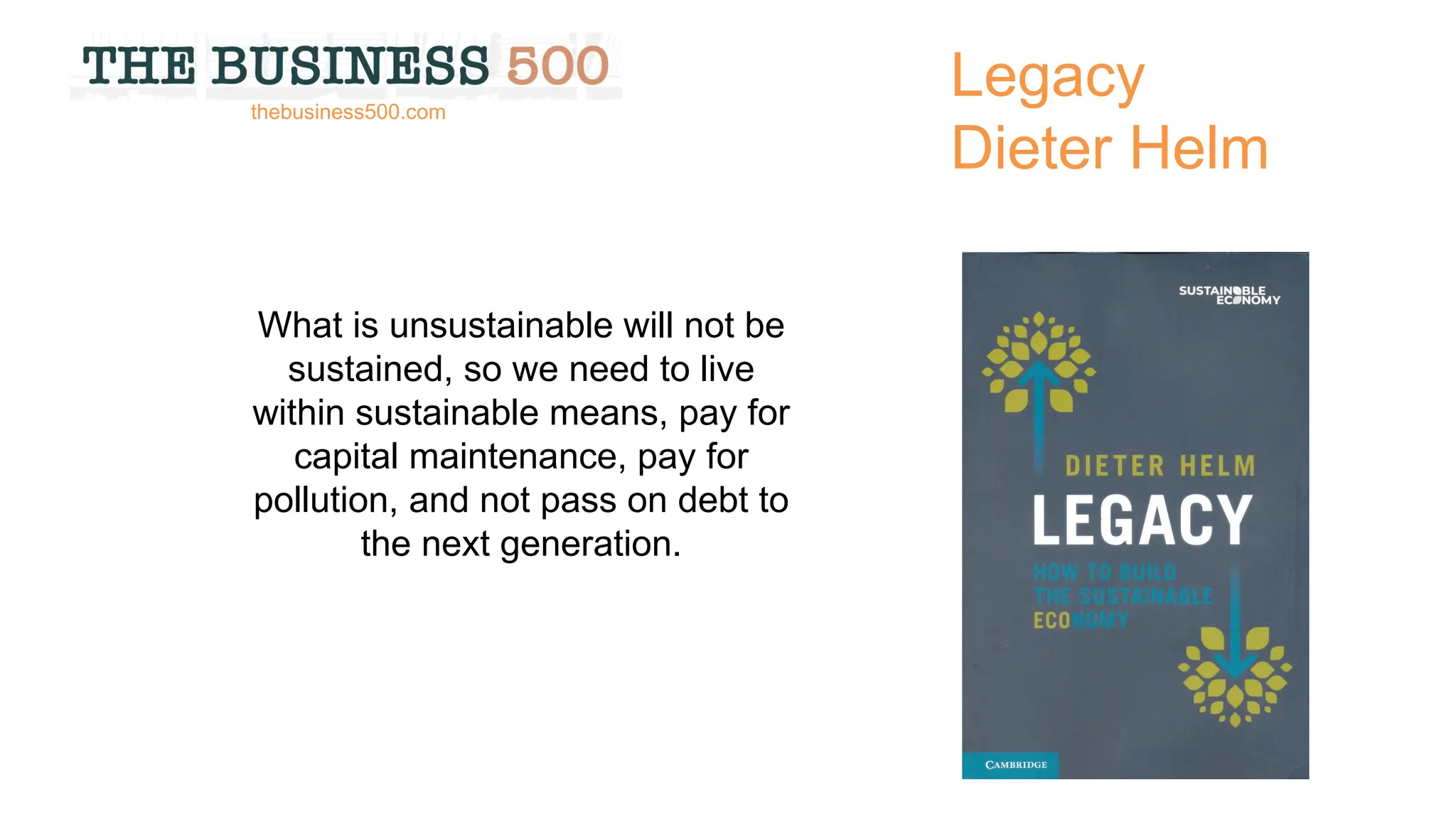 Legacy
Dieter Helm
What is unsustainable will not be
sustained, so we need to live
within sustainable means, pay for
capital maintenance, pay for
pollution, and not pass on debt to
the next generation.
thebusiness500.com
 