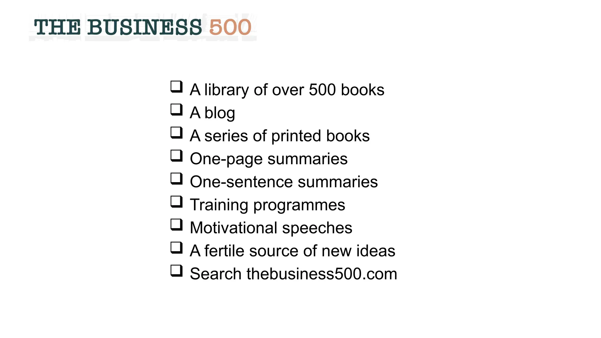  A library of over 500 books
 A blog
 A series of printed books
 One-page summaries
 One-sentence summaries
 Training programmes
 Motivational speeches
 A fertile source of new ideas
 Search thebusiness500.com
 