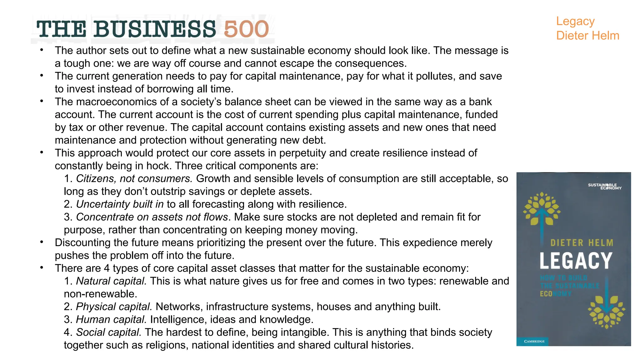 • The author sets out to define what a new sustainable economy should look like. The message is
a tough one: we are way off course and cannot escape the consequences.
• The current generation needs to pay for capital maintenance, pay for what it pollutes, and save
to invest instead of borrowing all time.
• The macroeconomics of a society’s balance sheet can be viewed in the same way as a bank
account. The current account is the cost of current spending plus capital maintenance, funded
by tax or other revenue. The capital account contains existing assets and new ones that need
maintenance and protection without generating new debt.
• This approach would protect our core assets in perpetuity and create resilience instead of
constantly being in hock. Three critical components are:
1. Citizens, not consumers. Growth and sensible levels of consumption are still acceptable, so
long as they don’t outstrip savings or deplete assets.
2. Uncertainty built in to all forecasting along with resilience.
3. Concentrate on assets not flows. Make sure stocks are not depleted and remain fit for
purpose, rather than concentrating on keeping money moving.
• Discounting the future means prioritizing the present over the future. This expedience merely
pushes the problem off into the future.
• There are 4 types of core capital asset classes that matter for the sustainable economy:
1. Natural capital. This is what nature gives us for free and comes in two types: renewable and
non-renewable.
2. Physical capital. Networks, infrastructure systems, houses and anything built.
3. Human capital. Intelligence, ideas and knowledge.
4. Social capital. The hardest to define, being intangible. This is anything that binds society
together such as religions, national identities and shared cultural histories.
Legacy
Dieter Helm
 
