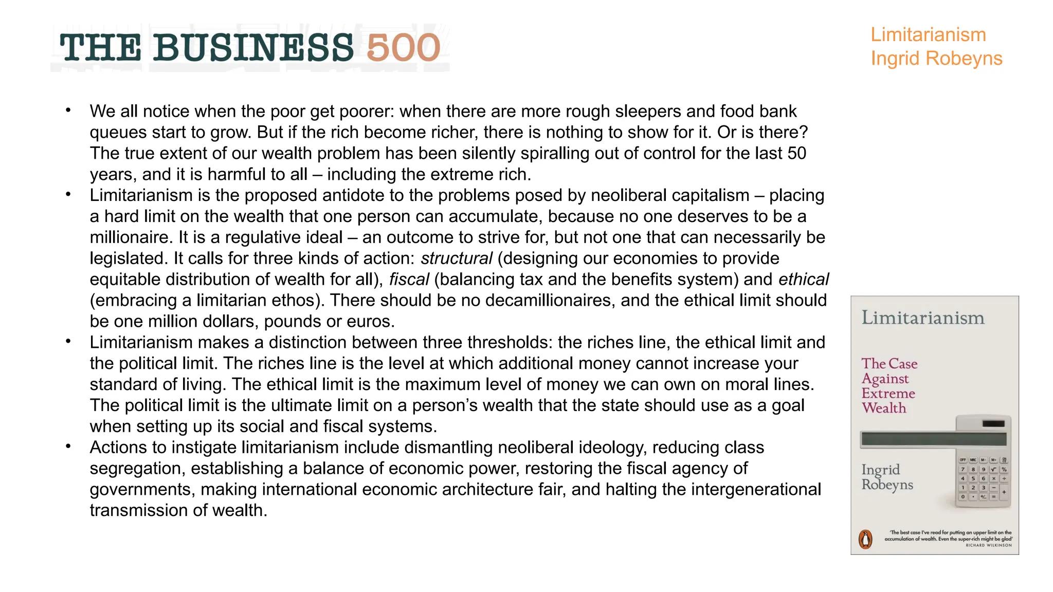 • We all notice when the poor get poorer: when there are more rough sleepers and food bank
queues start to grow. But if the rich become richer, there is nothing to show for it. Or is there?
The true extent of our wealth problem has been silently spiralling out of control for the last 50
years, and it is harmful to all – including the extreme rich.
• Limitarianism is the proposed antidote to the problems posed by neoliberal capitalism – placing
a hard limit on the wealth that one person can accumulate, because no one deserves to be a
millionaire. It is a regulative ideal – an outcome to strive for, but not one that can necessarily be
legislated. It calls for three kinds of action: structural (designing our economies to provide
equitable distribution of wealth for all), fiscal (balancing tax and the benefits system) and ethical
(embracing a limitarian ethos). There should be no decamillionaires, and the ethical limit should
be one million dollars, pounds or euros.
• Limitarianism makes a distinction between three thresholds: the riches line, the ethical limit and
the political limit. The riches line is the level at which additional money cannot increase your
standard of living. The ethical limit is the maximum level of money we can own on moral lines.
The political limit is the ultimate limit on a person’s wealth that the state should use as a goal
when setting up its social and fiscal systems.
• Actions to instigate limitarianism include dismantling neoliberal ideology, reducing class
segregation, establishing a balance of economic power, restoring the fiscal agency of
governments, making international economic architecture fair, and halting the intergenerational
transmission of wealth.
Limitarianism
Ingrid Robeyns
 