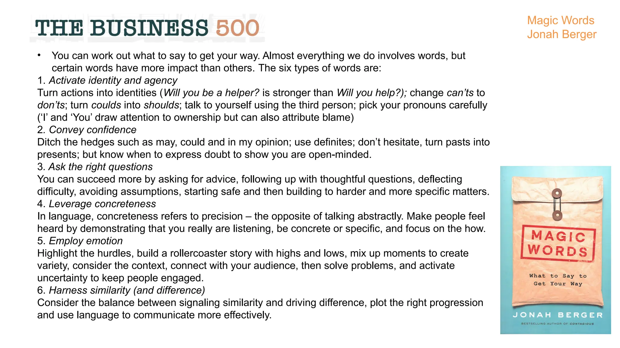 • You can work out what to say to get your way. Almost everything we do involves words, but
certain words have more impact than others. The six types of words are:
1. Activate identity and agency
Turn actions into identities (Will you be a helper? is stronger than Will you help?); change can’ts to
don’ts; turn coulds into shoulds; talk to yourself using the third person; pick your pronouns carefully
(‘I’ and ‘You’ draw attention to ownership but can also attribute blame)
2. Convey confidence
Ditch the hedges such as may, could and in my opinion; use definites; don’t hesitate, turn pasts into
presents; but know when to express doubt to show you are open-minded.
3. Ask the right questions
You can succeed more by asking for advice, following up with thoughtful questions, deflecting
difficulty, avoiding assumptions, starting safe and then building to harder and more specific matters.
4. Leverage concreteness
In language, concreteness refers to precision – the opposite of talking abstractly. Make people feel
heard by demonstrating that you really are listening, be concrete or specific, and focus on the how.
5. Employ emotion
Highlight the hurdles, build a rollercoaster story with highs and lows, mix up moments to create
variety, consider the context, connect with your audience, then solve problems, and activate
uncertainty to keep people engaged.
6. Harness similarity (and difference)
Consider the balance between signaling similarity and driving difference, plot the right progression
and use language to communicate more effectively.
Magic Words
Jonah Berger
 