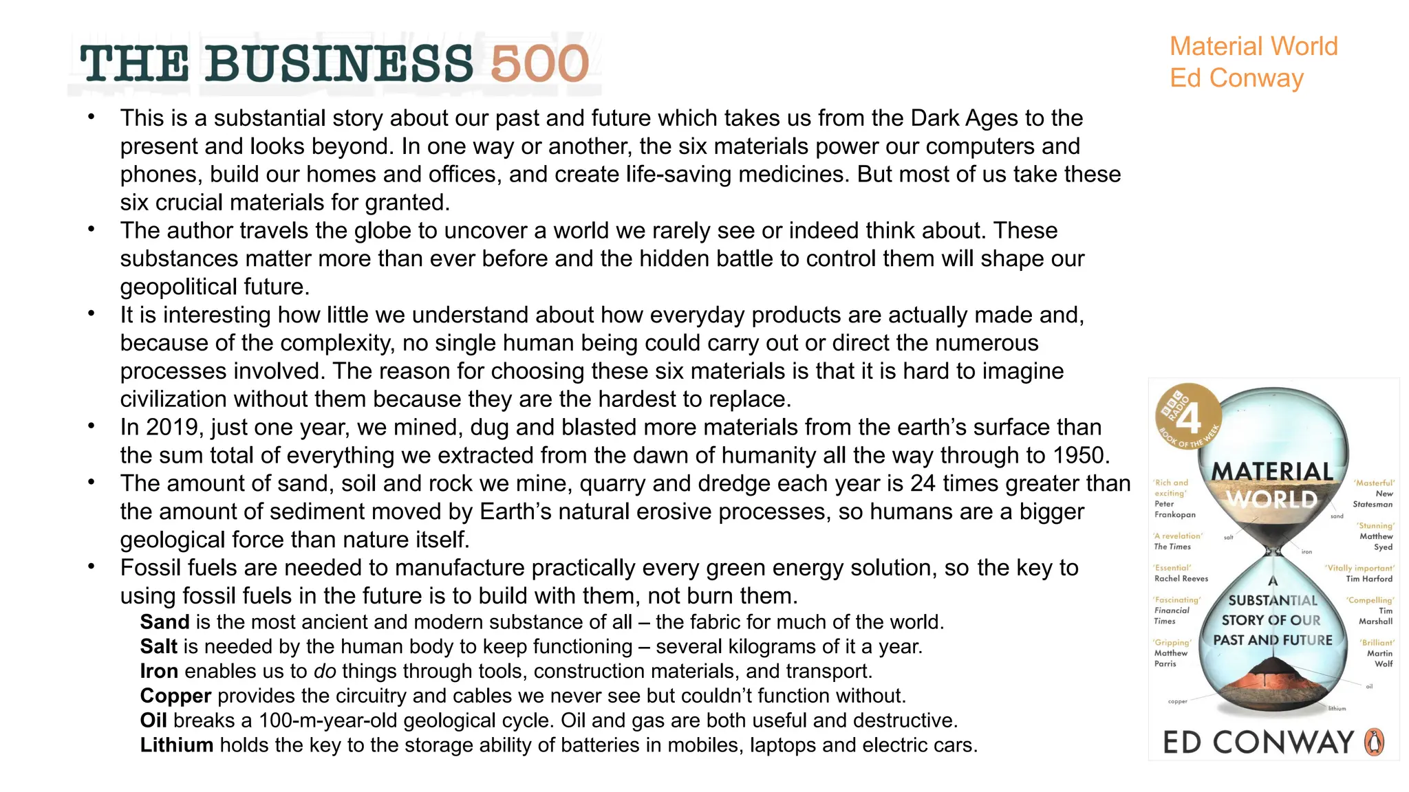 • This is a substantial story about our past and future which takes us from the Dark Ages to the
present and looks beyond. In one way or another, the six materials power our computers and
phones, build our homes and offices, and create life-saving medicines. But most of us take these
six crucial materials for granted.
• The author travels the globe to uncover a world we rarely see or indeed think about. These
substances matter more than ever before and the hidden battle to control them will shape our
geopolitical future.
• It is interesting how little we understand about how everyday products are actually made and,
because of the complexity, no single human being could carry out or direct the numerous
processes involved. The reason for choosing these six materials is that it is hard to imagine
civilization without them because they are the hardest to replace.
• In 2019, just one year, we mined, dug and blasted more materials from the earth’s surface than
the sum total of everything we extracted from the dawn of humanity all the way through to 1950.
• The amount of sand, soil and rock we mine, quarry and dredge each year is 24 times greater than
the amount of sediment moved by Earth’s natural erosive processes, so humans are a bigger
geological force than nature itself.
• Fossil fuels are needed to manufacture practically every green energy solution, so the key to
using fossil fuels in the future is to build with them, not burn them.
Sand is the most ancient and modern substance of all – the fabric for much of the world.
Salt is needed by the human body to keep functioning – several kilograms of it a year.
Iron enables us to do things through tools, construction materials, and transport.
Copper provides the circuitry and cables we never see but couldn’t function without.
Oil breaks a 100-m-year-old geological cycle. Oil and gas are both useful and destructive.
Lithium holds the key to the storage ability of batteries in mobiles, laptops and electric cars.
Material World
Ed Conway
 