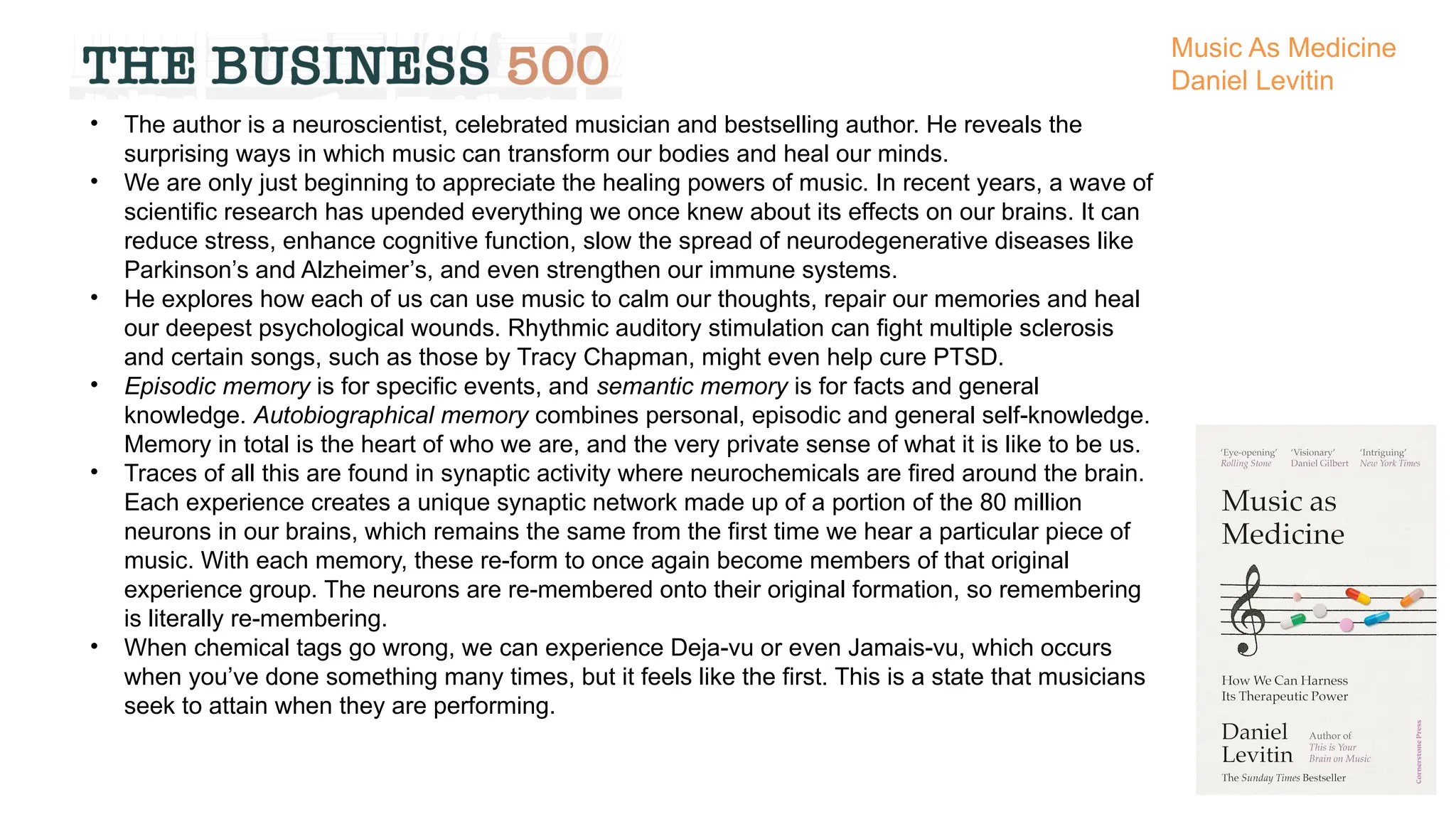 • The author is a neuroscientist, celebrated musician and bestselling author. He reveals the
surprising ways in which music can transform our bodies and heal our minds.
• We are only just beginning to appreciate the healing powers of music. In recent years, a wave of
scientific research has upended everything we once knew about its effects on our brains. It can
reduce stress, enhance cognitive function, slow the spread of neurodegenerative diseases like
Parkinson’s and Alzheimer’s, and even strengthen our immune systems.
• He explores how each of us can use music to calm our thoughts, repair our memories and heal
our deepest psychological wounds. Rhythmic auditory stimulation can fight multiple sclerosis
and certain songs, such as those by Tracy Chapman, might even help cure PTSD.
• Episodic memory is for specific events, and semantic memory is for facts and general
knowledge. Autobiographical memory combines personal, episodic and general self-knowledge.
Memory in total is the heart of who we are, and the very private sense of what it is like to be us.
• Traces of all this are found in synaptic activity where neurochemicals are fired around the brain.
Each experience creates a unique synaptic network made up of a portion of the 80 million
neurons in our brains, which remains the same from the first time we hear a particular piece of
music. With each memory, these re-form to once again become members of that original
experience group. The neurons are re-membered onto their original formation, so remembering
is literally re-membering.
• When chemical tags go wrong, we can experience Deja-vu or even Jamais-vu, which occurs
when you’ve done something many times, but it feels like the first. This is a state that musicians
seek to attain when they are performing.
Music As Medicine
Daniel Levitin
 