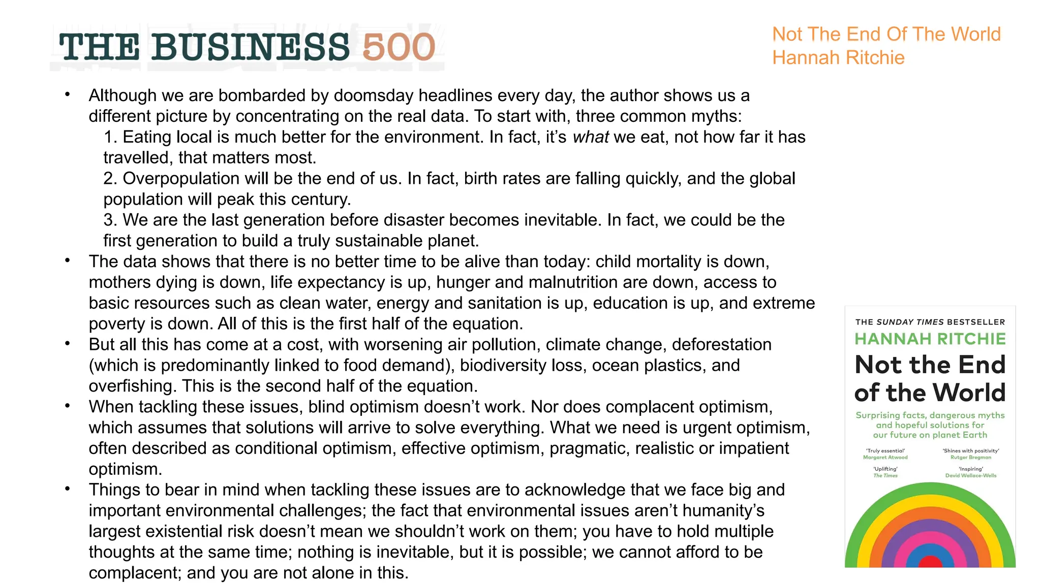 • Although we are bombarded by doomsday headlines every day, the author shows us a
different picture by concentrating on the real data. To start with, three common myths:
1. Eating local is much better for the environment. In fact, it’s what we eat, not how far it has
travelled, that matters most.
2. Overpopulation will be the end of us. In fact, birth rates are falling quickly, and the global
population will peak this century.
3. We are the last generation before disaster becomes inevitable. In fact, we could be the
first generation to build a truly sustainable planet.
• The data shows that there is no better time to be alive than today: child mortality is down,
mothers dying is down, life expectancy is up, hunger and malnutrition are down, access to
basic resources such as clean water, energy and sanitation is up, education is up, and extreme
poverty is down. All of this is the first half of the equation.
• But all this has come at a cost, with worsening air pollution, climate change, deforestation
(which is predominantly linked to food demand), biodiversity loss, ocean plastics, and
overfishing. This is the second half of the equation.
• When tackling these issues, blind optimism doesn’t work. Nor does complacent optimism,
which assumes that solutions will arrive to solve everything. What we need is urgent optimism,
often described as conditional optimism, effective optimism, pragmatic, realistic or impatient
optimism.
• Things to bear in mind when tackling these issues are to acknowledge that we face big and
important environmental challenges; the fact that environmental issues aren’t humanity’s
largest existential risk doesn’t mean we shouldn’t work on them; you have to hold multiple
thoughts at the same time; nothing is inevitable, but it is possible; we cannot afford to be
complacent; and you are not alone in this.
Not The End Of The World
Hannah Ritchie
 