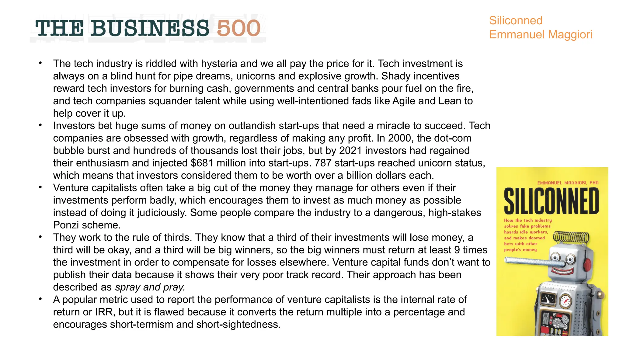 • The tech industry is riddled with hysteria and we all pay the price for it. Tech investment is
always on a blind hunt for pipe dreams, unicorns and explosive growth. Shady incentives
reward tech investors for burning cash, governments and central banks pour fuel on the fire,
and tech companies squander talent while using well-intentioned fads like Agile and Lean to
help cover it up.
• Investors bet huge sums of money on outlandish start-ups that need a miracle to succeed. Tech
companies are obsessed with growth, regardless of making any profit. In 2000, the dot-com
bubble burst and hundreds of thousands lost their jobs, but by 2021 investors had regained
their enthusiasm and injected $681 million into start-ups. 787 start-ups reached unicorn status,
which means that investors considered them to be worth over a billion dollars each.
• Venture capitalists often take a big cut of the money they manage for others even if their
investments perform badly, which encourages them to invest as much money as possible
instead of doing it judiciously. Some people compare the industry to a dangerous, high-stakes
Ponzi scheme.
• They work to the rule of thirds. They know that a third of their investments will lose money, a
third will be okay, and a third will be big winners, so the big winners must return at least 9 times
the investment in order to compensate for losses elsewhere. Venture capital funds don’t want to
publish their data because it shows their very poor track record. Their approach has been
described as spray and pray.
• A popular metric used to report the performance of venture capitalists is the internal rate of
return or IRR, but it is flawed because it converts the return multiple into a percentage and
encourages short-termism and short-sightedness.
Siliconned
Emmanuel Maggiori
 