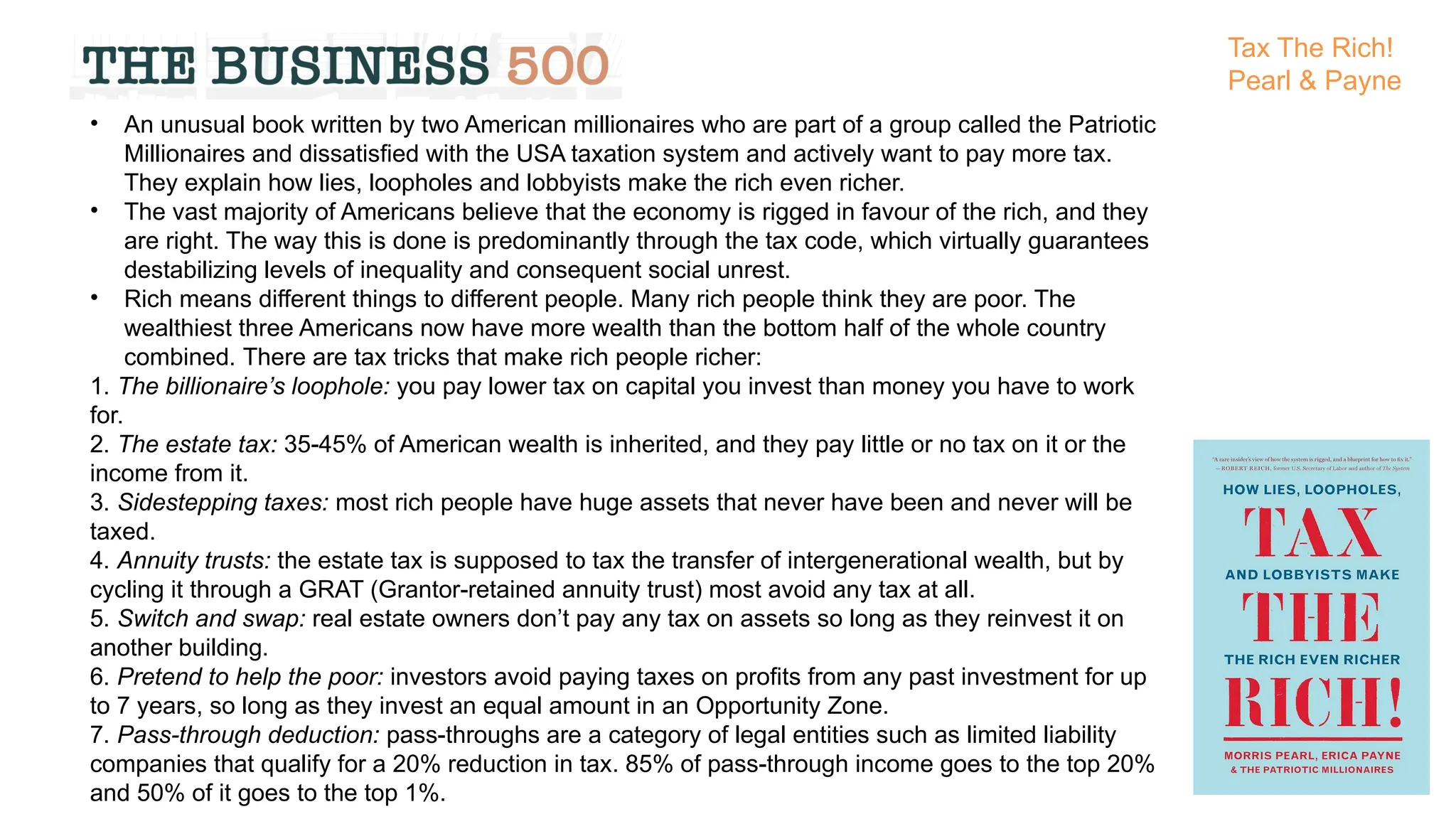 • An unusual book written by two American millionaires who are part of a group called the Patriotic
Millionaires and dissatisfied with the USA taxation system and actively want to pay more tax.
They explain how lies, loopholes and lobbyists make the rich even richer.
• The vast majority of Americans believe that the economy is rigged in favour of the rich, and they
are right. The way this is done is predominantly through the tax code, which virtually guarantees
destabilizing levels of inequality and consequent social unrest.
• Rich means different things to different people. Many rich people think they are poor. The
wealthiest three Americans now have more wealth than the bottom half of the whole country
combined. There are tax tricks that make rich people richer:
1. The billionaire’s loophole: you pay lower tax on capital you invest than money you have to work
for.
2. The estate tax: 35-45% of American wealth is inherited, and they pay little or no tax on it or the
income from it.
3. Sidestepping taxes: most rich people have huge assets that never have been and never will be
taxed.
4. Annuity trusts: the estate tax is supposed to tax the transfer of intergenerational wealth, but by
cycling it through a GRAT (Grantor-retained annuity trust) most avoid any tax at all.
5. Switch and swap: real estate owners don’t pay any tax on assets so long as they reinvest it on
another building.
6. Pretend to help the poor: investors avoid paying taxes on profits from any past investment for up
to 7 years, so long as they invest an equal amount in an Opportunity Zone.
7. Pass-through deduction: pass-throughs are a category of legal entities such as limited liability
companies that qualify for a 20% reduction in tax. 85% of pass-through income goes to the top 20%
and 50% of it goes to the top 1%.
Tax The Rich!
Pearl & Payne
 