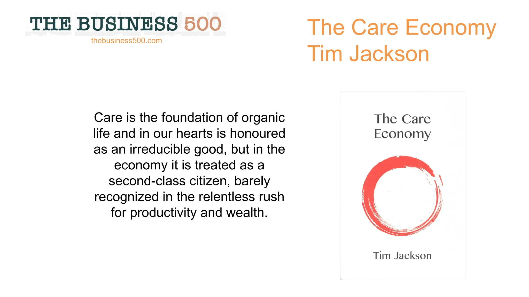 The Care Economy
Tim Jackson
Care is the foundation of organic
life and in our hearts is honoured
as an irreducible good, but in the
economy it is treated as a
second-class citizen, barely
recognized in the relentless rush
for productivity and wealth.
thebusiness500.com
 