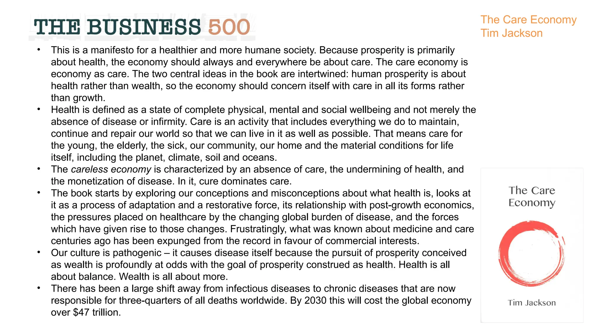 • This is a manifesto for a healthier and more humane society. Because prosperity is primarily
about health, the economy should always and everywhere be about care. The care economy is
economy as care. The two central ideas in the book are intertwined: human prosperity is about
health rather than wealth, so the economy should concern itself with care in all its forms rather
than growth.
• Health is defined as a state of complete physical, mental and social wellbeing and not merely the
absence of disease or infirmity. Care is an activity that includes everything we do to maintain,
continue and repair our world so that we can live in it as well as possible. That means care for
the young, the elderly, the sick, our community, our home and the material conditions for life
itself, including the planet, climate, soil and oceans.
• The careless economy is characterized by an absence of care, the undermining of health, and
the monetization of disease. In it, cure dominates care.
• The book starts by exploring our conceptions and misconceptions about what health is, looks at
it as a process of adaptation and a restorative force, its relationship with post-growth economics,
the pressures placed on healthcare by the changing global burden of disease, and the forces
which have given rise to those changes. Frustratingly, what was known about medicine and care
centuries ago has been expunged from the record in favour of commercial interests.
• Our culture is pathogenic – it causes disease itself because the pursuit of prosperity conceived
as wealth is profoundly at odds with the goal of prosperity construed as health. Health is all
about balance. Wealth is all about more.
• There has been a large shift away from infectious diseases to chronic diseases that are now
responsible for three-quarters of all deaths worldwide. By 2030 this will cost the global economy
over $47 trillion.
The Care Economy
Tim Jackson
 