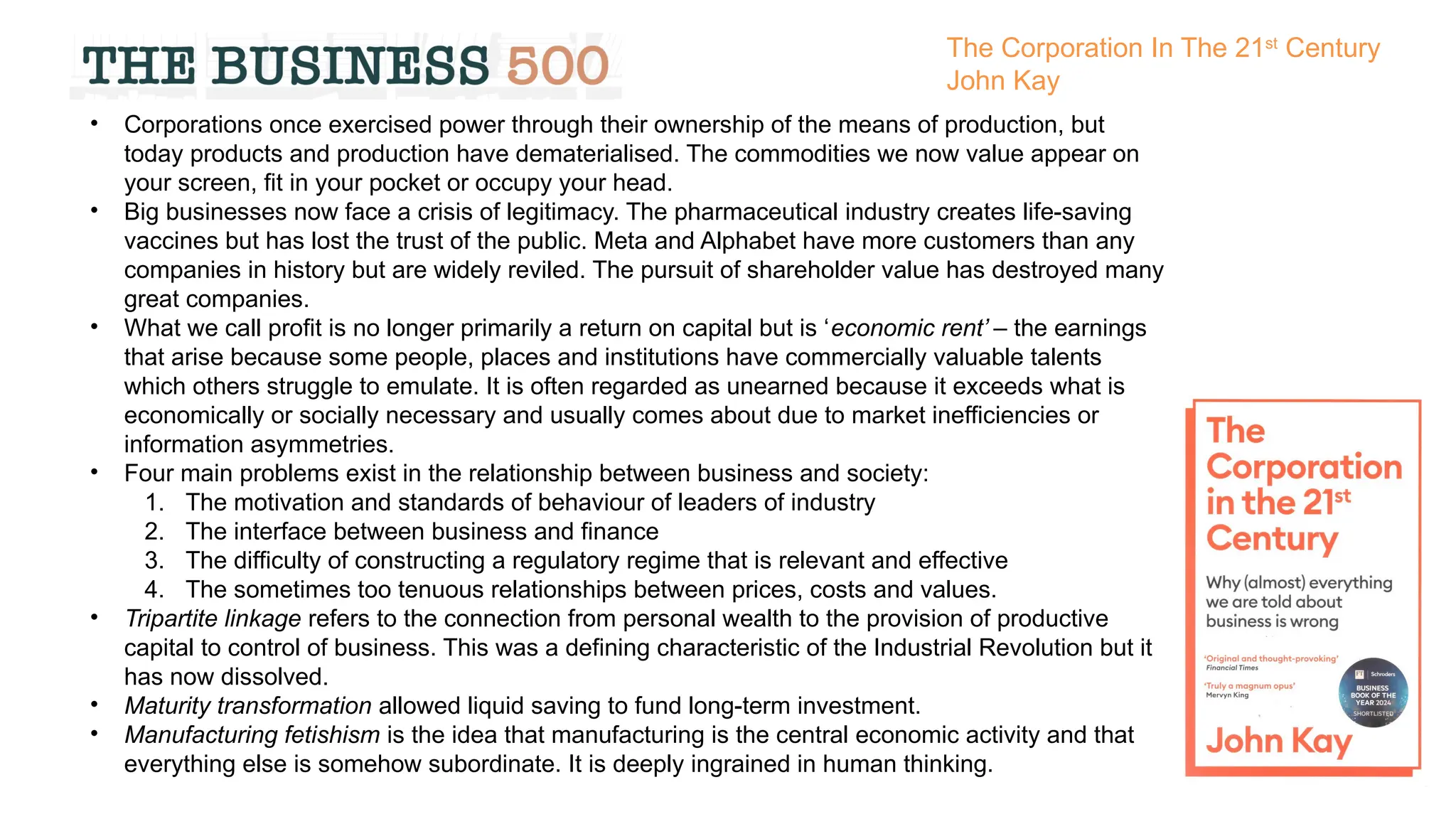 • Corporations once exercised power through their ownership of the means of production, but
today products and production have dematerialised. The commodities we now value appear on
your screen, fit in your pocket or occupy your head.
• Big businesses now face a crisis of legitimacy. The pharmaceutical industry creates life-saving
vaccines but has lost the trust of the public. Meta and Alphabet have more customers than any
companies in history but are widely reviled. The pursuit of shareholder value has destroyed many
great companies.
• What we call profit is no longer primarily a return on capital but is ‘economic rent’ – the earnings
that arise because some people, places and institutions have commercially valuable talents
which others struggle to emulate. It is often regarded as unearned because it exceeds what is
economically or socially necessary and usually comes about due to market inefficiencies or
information asymmetries.
• Four main problems exist in the relationship between business and society:
1. The motivation and standards of behaviour of leaders of industry
2. The interface between business and finance
3. The difficulty of constructing a regulatory regime that is relevant and effective
4. The sometimes too tenuous relationships between prices, costs and values.
• Tripartite linkage refers to the connection from personal wealth to the provision of productive
capital to control of business. This was a defining characteristic of the Industrial Revolution but it
has now dissolved.
• Maturity transformation allowed liquid saving to fund long-term investment.
• Manufacturing fetishism is the idea that manufacturing is the central economic activity and that
everything else is somehow subordinate. It is deeply ingrained in human thinking.
The Corporation In The 21st
Century
John Kay
 
